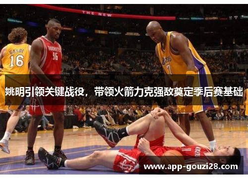 姚明引领关键战役，带领火箭力克强敌奠定季后赛基础