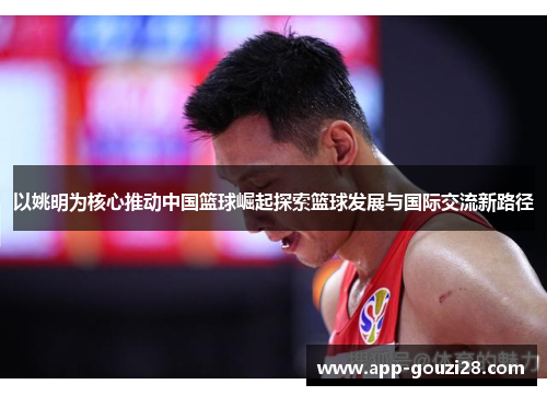 以姚明为核心推动中国篮球崛起探索篮球发展与国际交流新路径