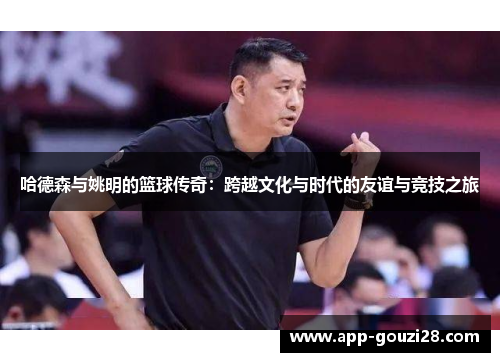 哈德森与姚明的篮球传奇：跨越文化与时代的友谊与竞技之旅